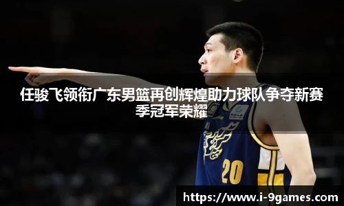 任骏飞领衔广东男篮再创辉煌助力球队争夺新赛季冠军荣耀