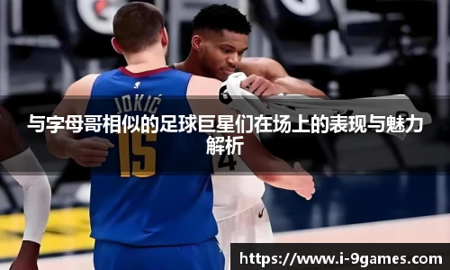 与字母哥相似的足球巨星们在场上的表现与魅力解析